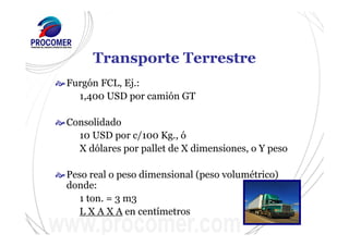 Transporte Terrestre
Furgón FCL, Ej.:
1,400 USD por camión GT
Consolidado
10 USD por c/100 Kg., ó
X dólares por pallet de X dimensiones, o Y peso
Peso real o peso dimensional (peso volumétrico)
donde:
1 ton. = 3 m3
L X A X A en centímetros
 