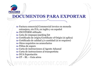 DOCUMENTOS PARA EXPORTAR
Factura comercial/Commercial invoice en moneda
extranjera, sin IVA, en inglés y en español
INCOTERM utilizado
Lista de empaque/packing list
Certificado de origen/Certificate of Origin (si aplica)
Certificado de calidad y/o cantidad (si se requiere)
Otros requisitos no arancelarios
Póliza de seguro
Carta de instrucciones al Agente Aduanal
Carta de instrucciones al transportista
DUA Exportación
CP – BL – Guía aérea
 