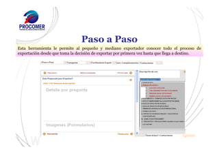 Paso a Paso
Esta herramienta le permite al pequeño y mediano exportador conocer todo el proceso de
exportación desde que toma la decisión de exportar por primera vez hasta que llega a destino.
 