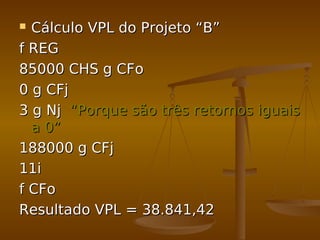  Cálculo VPL do Projeto “B”Cálculo VPL do Projeto “B”
f REGf REG
85000 CHS g CFo85000 CHS g CFo
0 g CFj0 g CFj
3 g Nj3 g Nj “Porque são três retornos iguais“Porque são três retornos iguais
a 0”a 0”
188000 g CFj188000 g CFj
11i11i
f CFof CFo
Resultado VPL = 38.841,42Resultado VPL = 38.841,42
 