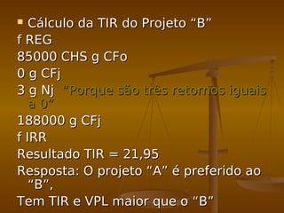  Cálculo da TIR do Projeto “B”Cálculo da TIR do Projeto “B”
f REGf REG
85000 CHS g CFo85000 CHS g CFo
0 g CFj0 g CFj
3 g Nj3 g Nj “Porque são três retornos iguais“Porque são três retornos iguais
a 0”a 0”
188000 g CFj188000 g CFj
f IRRf IRR
Resultado TIR = 21,95Resultado TIR = 21,95
Resposta: O projeto “A” é preferido aoResposta: O projeto “A” é preferido ao
“B”,“B”,
Tem TIR e VPL maior que o “B”Tem TIR e VPL maior que o “B”
 