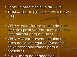  Fórmula para o cálculo da TIRMFórmula para o cálculo da TIRM
 TIRM = 100 × {[(FVLP ÷ PVLN)^1/n]TIRM = 100 × {[(FVLP ÷ PVLN)^1/n]
– 1}– 1}
 VFLP = Valor futuro líquido do fluxoVFLP = Valor futuro líquido do fluxo
de caixa positivo (Entradas de caixade caixa positivo (Entradas de caixa
capitalizada para o futuro)capitalizada para o futuro)
 VPLN = Valor presente líquido doVPLN = Valor presente líquido do
fluxo de caixa negativo (Saídas defluxo de caixa negativo (Saídas de
caixa descapitalizadas para ocaixa descapitalizadas para o
presente)presente)

 