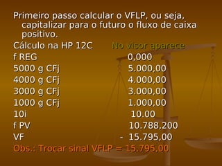 Primeiro passo calcular o VFLP, ou seja,Primeiro passo calcular o VFLP, ou seja,
capitalizar para o futuro o fluxo de caixacapitalizar para o futuro o fluxo de caixa
positivo.positivo.
Cálculo na HP 12CCálculo na HP 12C No visor apareceNo visor aparece
f REG 0,000f REG 0,000
5000 g CFj 5.000,005000 g CFj 5.000,00
4000 g CFj 4.000,004000 g CFj 4.000,00
3000 g CFj 3.000,003000 g CFj 3.000,00
1000 g CFj 1.000,001000 g CFj 1.000,00
10i 10.0010i 10.00
f PV 10.788,200f PV 10.788,200
VF - 15.795,00VF - 15.795,00
Obs.: Trocar sinal VFLP = 15.795,00Obs.: Trocar sinal VFLP = 15.795,00
 