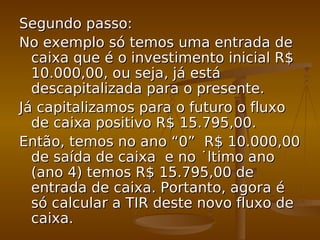 Segundo passo:Segundo passo:
No exemplo só temos uma entrada deNo exemplo só temos uma entrada de
caixa que é o investimento inicial R$caixa que é o investimento inicial R$
10.000,00, ou seja, já está10.000,00, ou seja, já está
descapitalizada para o presente.descapitalizada para o presente.
Já capitalizamos para o futuro o fluxoJá capitalizamos para o futuro o fluxo
de caixa positivo R$ 15.795,00.de caixa positivo R$ 15.795,00.
Então, temos no ano “0” R$ 10.000,00Então, temos no ano “0” R$ 10.000,00
de saída de caixa e no último anode saída de caixa e no último ano
(ano 4) temos R$ 15.795,00 de(ano 4) temos R$ 15.795,00 de
entrada de caixa. Portanto, agora éentrada de caixa. Portanto, agora é
só calcular a TIR deste novo fluxo desó calcular a TIR deste novo fluxo de
caixa.caixa.
 