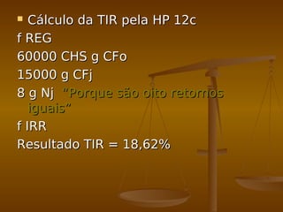  Cálculo da TIR pela HP 12cCálculo da TIR pela HP 12c
f REGf REG
60000 CHS g CFo60000 CHS g CFo
15000 g CFj15000 g CFj
8 g Nj8 g Nj “Porque são oito retornos“Porque são oito retornos
iguais”iguais”
f IRRf IRR
Resultado TIR = 18,62%Resultado TIR = 18,62%
 