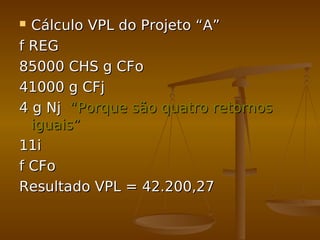  Cálculo VPL do Projeto “A”Cálculo VPL do Projeto “A”
f REGf REG
85000 CHS g CFo85000 CHS g CFo
41000 g CFj41000 g CFj
4 g Nj4 g Nj “Porque são quatro retornos“Porque são quatro retornos
iguais”iguais”
11i11i
f CFof CFo
Resultado VPL = 42.200,27Resultado VPL = 42.200,27
 