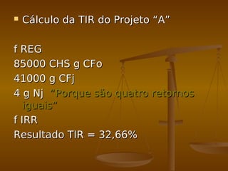  Cálculo da TIR do Projeto “A”Cálculo da TIR do Projeto “A”
f REGf REG
85000 CHS g CFo85000 CHS g CFo
41000 g CFj41000 g CFj
4 g Nj4 g Nj “Porque são quatro retornos“Porque são quatro retornos
iguais”iguais”
f IRRf IRR
Resultado TIR = 32,66%Resultado TIR = 32,66%
 