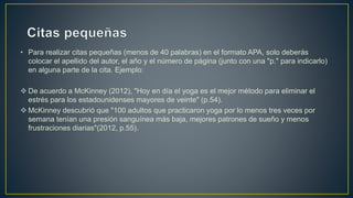 • Para realizar citas pequeñas (menos de 40 palabras) en el formato APA, solo deberás
colocar el apellido del autor, el año y el número de página (junto con una "p." para indicarlo)
en alguna parte de la cita. Ejemplo:
 De acuerdo a McKinney (2012), "Hoy en día el yoga es el mejor método para eliminar el
estrés para los estadounidenses mayores de veinte" (p.54).
 McKinney descubrió que "100 adultos que practicaron yoga por lo menos tres veces por
semana tenían una presión sanguínea más baja, mejores patrones de sueño y menos
frustraciones diarias"(2012, p.55).
 