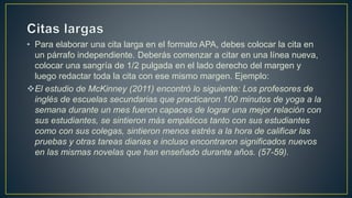 • Para elaborar una cita larga en el formato APA, debes colocar la cita en
un párrafo independiente. Deberás comenzar a citar en una línea nueva,
colocar una sangría de 1/2 pulgada en el lado derecho del margen y
luego redactar toda la cita con ese mismo margen. Ejemplo:
El estudio de McKinney (2011) encontró lo siguiente: Los profesores de
inglés de escuelas secundarias que practicaron 100 minutos de yoga a la
semana durante un mes fueron capaces de lograr una mejor relación con
sus estudiantes, se sintieron más empáticos tanto con sus estudiantes
como con sus colegas, sintieron menos estrés a la hora de calificar las
pruebas y otras tareas diarias e incluso encontraron significados nuevos
en las mismas novelas que han enseñado durante años. (57-59).
 