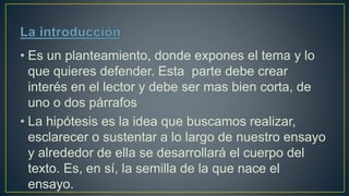 • Es un planteamiento, donde expones el tema y lo
que quieres defender. Esta parte debe crear
interés en el lector y debe ser mas bien corta, de
uno o dos párrafos
• La hipótesis es la idea que buscamos realizar,
esclarecer o sustentar a lo largo de nuestro ensayo
y alrededor de ella se desarrollará el cuerpo del
texto. Es, en sí, la semilla de la que nace el
ensayo.
 