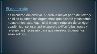 • es el cuerpo del ensayo. Abarca la mayor parte del texto y
en él se exponen los argumentos que aclaran y sustentan
nuestra hipótesis. Aquí, si el ensayo requiere de un rigor
académico, se insertará el aparato crítico (citas, notas y
referencias) necesario para que nuestros argumentos
sean sólidos.
 