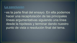 • es la parte final del ensayo. En ella podemos
hacer una recapitulación de las principales
líneas argumentativas siguiendo una línea
desde la hipótesis y terminar dando nuestro
punto de vista o resolución final del tema.
 