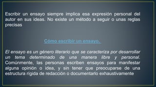Escribir un ensayo siempre implica esa expresión personal del
autor en sus ideas. No existe un método a seguir o unas reglas
precisas
Cómo escribir un ensayo.
El ensayo es un género literario que se caracteriza por desarrollar
un tema determinado de una manera libre y personal.
Comúnmente, las personas escriben ensayos para manifestar
alguna opinión o idea, y sin tener que preocuparse de una
estructura rígida de redacción o documentarlo exhaustivamente
 