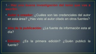 • Autor o creador: ¿Cuáles son las credenciales del autor
en esta área? ¿Has visto al autor citado en otros fuentes?
• Año de la publicación: ¿La fuente de información esta al
día?
• Edición: ¿Es la primera edición? ¿Quién publicó la
fuente?
 