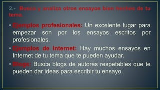 • Ejemplos profesionales: Un excelente lugar para
empezar son por los ensayos escritos por
profesionales.
• Ejemplos de Internet: Hay muchos ensayos en
Internet de tu tema que te pueden ayudar.
• Blogs: Busca blogs de autores respetables que te
pueden dar ideas para escribir tu ensayo.
 