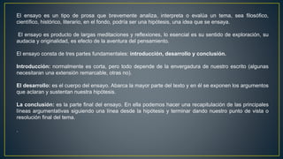 El ensayo es un tipo de prosa que brevemente analiza, interpreta o evalúa un tema, sea filosófico,
científico, histórico, literario, en el fondo, podría ser una hipótesis, una idea que se ensaya.
El ensayo es producto de largas meditaciones y reflexiones, lo esencial es su sentido de exploración, su
audacia y originalidad, es efecto de la aventura del pensamiento.
El ensayo consta de tres partes fundamentales: introducción, desarrollo y conclusión.
Introducción: normalmente es corta, pero todo depende de la envergadura de nuestro escrito (algunas
necesitaran una extensión remarcable, otras no).
El desarrollo: es el cuerpo del ensayo. Abarca la mayor parte del texto y en él se exponen los argumentos
que aclaran y sustentan nuestra hipótesis.
La conclusión: es la parte final del ensayo. En ella podemos hacer una recapitulación de las principales
líneas argumentativas siguiendo una línea desde la hipótesis y terminar dando nuestro punto de vista o
resolución final del tema.
.
 