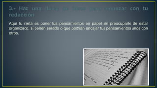 Aquí tu meta es poner tus pensamientos en papel sin preocuparte de estar
organizado, si tienen sentido o que podrían encajar tus pensamientos unos con
otros.
 