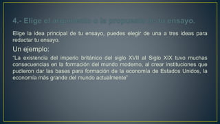 Elige la idea principal de tu ensayo, puedes elegir de una a tres ideas para
redactar tu ensayo.
Un ejemplo:
“La existencia del imperio británico del siglo XVII al Siglo XIX tuvo muchas
consecuencias en la formación del mundo moderno, al crear instituciones que
pudieron dar las bases para formación de la economía de Estados Unidos, la
economía más grande del mundo actualmente”
 