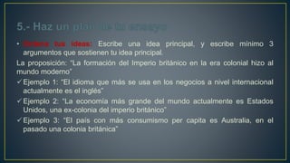 • Ordena tus ideas: Escribe una idea principal, y escribe mínimo 3
argumentos que sostienen tu idea principal.
La proposición: “La formación del Imperio británico en la era colonial hizo al
mundo moderno”
Ejemplo 1: “El idioma que más se usa en los negocios a nivel internacional
actualmente es el inglés”
Ejemplo 2: “La economía más grande del mundo actualmente es Estados
Unidos, una ex-colonia del imperio británico”
Ejemplo 3: “El país con más consumismo per capita es Australia, en el
pasado una colonia británica”
 