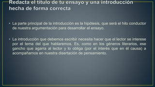 • La parte principal de la introducción es la hipótesis, que será el hilo conductor
de nuestra argumentación para desarrollar el ensayo.
• La introducción que debemos escribir necesita hacer que el lector se interese
por el tema del que hablaremos. Es, como en los géneros literarios, ese
gancho que agarra al lector y lo obliga (por el interés que en él causa) a
acompañarnos en nuestra disertación de pensamiento.
 