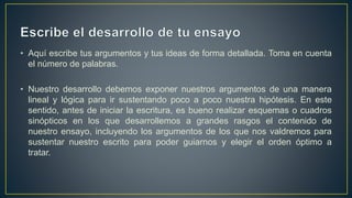 • Aquí escribe tus argumentos y tus ideas de forma detallada. Toma en cuenta
el número de palabras.
• Nuestro desarrollo debemos exponer nuestros argumentos de una manera
lineal y lógica para ir sustentando poco a poco nuestra hipótesis. En este
sentido, antes de iniciar la escritura, es bueno realizar esquemas o cuadros
sinópticos en los que desarrollemos a grandes rasgos el contenido de
nuestro ensayo, incluyendo los argumentos de los que nos valdremos para
sustentar nuestro escrito para poder guiarnos y elegir el orden óptimo a
tratar.
 