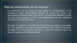 • La conclusión, en sí, consta de dos partes: la recapitulación de la
hipótesis e ideas desarrolladas durante el cuerpo del ensayo, los
argumentos (ya sean a favor o en contra); y la idea final, reflexión o punto
de vista, que proponga al lector una interpretación de los resultados
obtenidos a lo largo del ensayo.
• Retomar la hipótesis y la pregunta principal que nos llevó a formularla,
pero sin repetirlos, cosa que comprenderemos cómo realizar enseguida,
al hablar de la recapitulación de ideas, y que nos funcionará para no
parecer repetitivos ni fastidiar al lector.
 