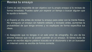 • Como es casi imposible de ser objetivo con tu propio ensayo si lo revisas de
forma inmediata. Puedes optar por esperar un tiempo o buscar alguien que
te ayuda a revisarlo.
• a) Espera un día antes de revisar tu ensayo para estar con la mente fresca.
No entregues un ensayo sin haberlo editado y revisado antes, aumentas la
probabilidad de que tenga errores y no expliques de forma específica tus
ideas.
• b) Asegúrate que no tengas ni un solo error de ortografía. Es uno de los
errores básicos que no se puede permitir en un ensayo. Si tienes duda de
como se escribe alguna palabra búscala en el diccionario o en un buscador
en Internet como se escribe de forma correcta.
 