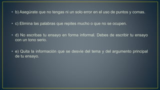 • b) Asegúrate que no tengas ni un solo error en el uso de puntos y comas.
• c) Elimina las palabras que repites mucho o que no se ocupen.
• d) No escribas tu ensayo en forma informal. Debes de escribir tu ensayo
con un tono serio.
• e) Quita la información que se desvíe del tema y del argumento principal
de tu ensayo.
 