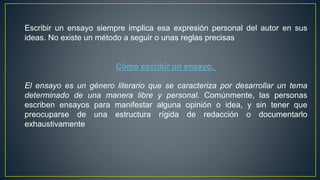 Escribir un ensayo siempre implica esa expresión personal del autor en sus
ideas. No existe un método a seguir o unas reglas precisas
Cómo escribir un ensayo.
El ensayo es un género literario que se caracteriza por desarrollar un tema
determinado de una manera libre y personal. Comúnmente, las personas
escriben ensayos para manifestar alguna opinión o idea, y sin tener que
preocuparse de una estructura rígida de redacción o documentarlo
exhaustivamente
 