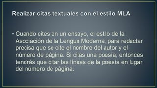 • Cuando cites en un ensayo, el estilo de la
Asociación de la Lengua Moderna, para redactar
precisa que se cite el nombre del autor y el
número de página. Si citas una poesía, entonces
tendrás que citar las líneas de la poesía en lugar
del número de página.
 