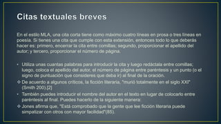En el estilo MLA, una cita corta tiene como máximo cuatro líneas en prosa o tres líneas en
poesía. Si tienes una cita que cumple con esta extensión, entonces todo lo que deberás
hacer es: primero, encerrar la cita entre comillas; segundo, proporcionar el apellido del
autor; y tercero, proporcionar el número de página.
• Utiliza unas cuantas palabras para introducir la cita y luego redáctala entre comillas;
luego, coloca el apellido del autor, el número de página entre paréntesis y un punto (o el
signo de puntuación que consideres que deba ir) al final de la oración.
 De acuerdo a algunos críticos, la ficción literaria, "murió totalmente en el siglo XXI"
(Smith 200).[2]
• También puedes introducir el nombre del autor en el texto en lugar de colocarlo entre
paréntesis al final. Puedes hacerlo de la siguiente manera:
 Jones afirma que, "Está comprobado que la gente que lee ficción literaria puede
simpatizar con otros con mayor facilidad"(85).
 