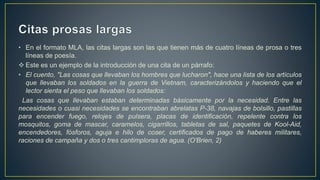 • En el formato MLA, las citas largas son las que tienen más de cuatro líneas de prosa o tres
líneas de poesía.
 Este es un ejemplo de la introducción de una cita de un párrafo:
• El cuento, "Las cosas que llevaban los hombres que lucharon", hace una lista de los artículos
que llevaban los soldados en la guerra de Vietnam, caracterizándolos y haciendo que el
lector sienta el peso que llevaban los soldados:
Las cosas que llevaban estaban determinadas básicamente por la necesidad. Entre las
necesidades o cuasi necesidades se encontraban abrelatas P-38, navajas de bolsillo, pastillas
para encender fuego, relojes de pulsera, placas de identificación, repelente contra los
mosquitos, goma de mascar, caramelos, cigarrillos, tabletas de sal, paquetes de Kool-Aid,
encendedores, fósforos, aguja e hilo de coser, certificados de pago de haberes militares,
raciones de campaña y dos o tres cantimploras de agua. (O'Brien, 2)
 