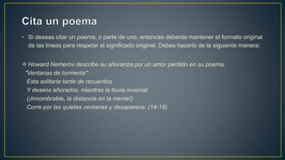 • Si deseas citar un poema, o parte de uno, entonces deberás mantener el formato original
de las líneas para respetar el significado original. Debes hacerlo de la siguiente manera:
 Howard Nemerov describe su añoranza por un amor perdido en su poema,
"Ventanas de tormenta":
Esta solitaria tarde de recuerdos
Y deseos añorados, mientras la lluvia invernal
(¡Innombrable, la distancia en la mente!)
Corre por las quietas ventanas y desaparece. (14-18)
 