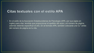 • En el estilo de la Asociación Estadounidense de Psicología (APA, por sus siglas en
inglés) para citar, tendrás que proporcionar el apellido del autor y el número de página,
además deberás especificar el año. En el formato APA, también colocarás una "p." antes
del número de página es tu cita.
 