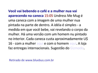 Você vai bebendo o café e a mulher nua vai aparecendo na caneca  15:05  Undress Me Mug é uma caneca com a imagem de uma mulher nua pintada na parte de dentro. A idéia é simples - a medida em que você bebe, vai revelando o corpo da mulher. Há uma versão com um homem nu pintado no interior. Cada caneca custa aproximadamente U$ 16 - com a mulher  aqui  e com o homem  aqui . A loja faz entregas internacionais. Sugestão do  Gizmodo . Retirado de www.bluebus.com.br 
