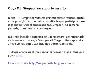 Ouça O.J. Simpson no suposto assalto   O site  TMZ , especializado em celebridades e fofocas, postou uma gravação do que seria o assalto de que participou o ex-jogador de futebol americano O.J. Simpson, na semana passada, num hotel em Las Vegas.  O.J. teria invadido o quarto de um ex-amigo, acompanhado de homens armados, e "recuperado" alguns itens que o tal amigo vendia e que O.J dizia que pertenciam a ele. Tudo na condicional, pois nada foi provado ainda. Mas vale ouvir,  aqui . Retirado do site http://sergiodavila.blog.uol.com.br 
