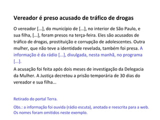 Vereador é preso acusado de tráfico de drogas O vereador [...], do município de [...], no interior de São Paulo, e sua filha, [...], foram presos na terça-feira. Eles são acusados de tráfico de drogas, prostituição e corrupção de adolescentes. Outra mulher, que não teve a identidade revelada, também foi presa.  A informação é da rádio [...], divulgada, nesta manhã, no programa [...]. A acusação foi feita após dois meses de investigação da Delegacia da Mulher. A Justiça decretou a prisão temporária de 30 dias do vereador e sua filha... Retirado do portal Terra.  Obs.: a informação foi ouvida (rádio escuta), anotada e reescrita para a web. Os nomes foram omitidos neste exemplo. 