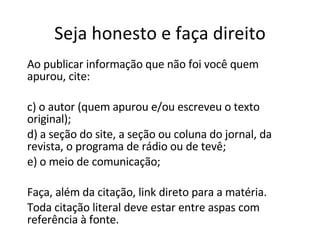 Seja honesto e faça direito Ao publicar informação que não foi você quem apurou, cite: o autor (quem apurou e/ou escreveu o texto original); a seção do site, a seção ou coluna do jornal, da revista, o programa de rádio ou de tevê; o meio de comunicação; Faça, além da citação, link direto para a matéria. Toda citação literal deve estar entre aspas com referência à fonte. 
