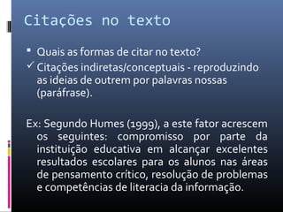 Citações no texto
 Quais as formas de citar no texto?
 Citações indiretas/conceptuais - reproduzindo
  as ideias de outrem por palavras nossas
  (paráfrase).

Ex: Segundo Humes (1999), a este fator acrescem
  os seguintes: compromisso por parte da
  instituição educativa em alcançar excelentes
  resultados escolares para os alunos nas áreas
  de pensamento crítico, resolução de problemas
  e competências de literacia da informação.
 