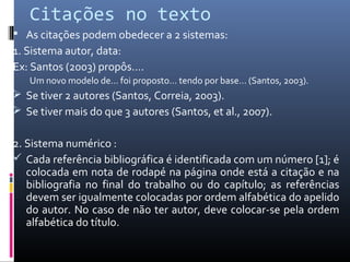 Citações no texto
 As citações podem obedecer a 2 sistemas:
1. Sistema autor, data:
Ex: Santos (2003) propôs….
   Um novo modelo de… foi proposto… tendo por base… (Santos, 2003).
 Se tiver 2 autores (Santos, Correia, 2003).
 Se tiver mais do que 3 autores (Santos, et al., 2007).


2. Sistema numérico :
 Cada referência bibliográfica é identificada com um número [1]; é
   colocada em nota de rodapé na página onde está a citação e na
   bibliografia no final do trabalho ou do capítulo; as referências
   devem ser igualmente colocadas por ordem alfabética do apelido
   do autor. No caso de não ter autor, deve colocar-se pela ordem
   alfabética do título.
 