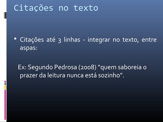 Citações no texto


 Citações até 3 linhas - integrar no texto, entre
  aspas:

 Ex: Segundo Pedrosa (2008) “quem saboreia o
  prazer da leitura nunca está sozinho”.
 