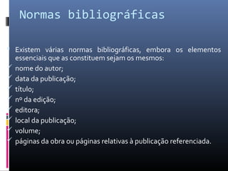Normas bibliográficas

 Existem várias normas bibliográficas, embora os elementos
    essenciais que as constituem sejam os mesmos:
   nome do autor;
   data da publicação;
   título;
   nº da edição;
   editora;
   local da publicação;
   volume;
   páginas da obra ou páginas relativas à publicação referenciada.
 