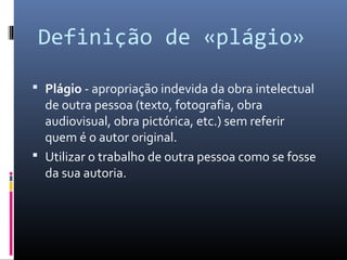 Definição de «plágio»

 Plágio - apropriação indevida da obra intelectual
  de outra pessoa (texto, fotografia, obra
  audiovisual, obra pictórica, etc.) sem referir
  quem é o autor original.
 Utilizar o trabalho de outra pessoa como se fosse
  da sua autoria.
 