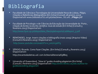 Bibliografia
   Faculdade de Ciências e Tecnologias da Universidade Nova de Lisboa, Plágio,
    Citações e Referências Bibliográficas [Em linha] [Consult.28 janeiro.2013]
    Disponível em www.biblioteca.fct.unl.pt/sites/www...fct.unl.../Plágio.pdf

   Faculdade de Psicologia e de Ciências da Educação da Universidade do Porto ,
    Citação de fontes na escrita científica: Guia de estudo [Em linha] [Consult.5
    fevereiro.2013] Disponível em
    http://www.fpce.up.pt/labpsi/data_files/09labreports/LabReport_3.pdf

   REMONDES, Jorge. Inserir citações e bibliografia (maio 2009) [Arquivo Vídeo]
    [Consult.6 fevereiro.2013] Disponível em
     http://www.youtube.com/watch?v=x_oxUm3drPg

   SÉRGIO, Ricardo. Como Fazer Citações. [Em linha] [Consult.4 fevereiro.2013]
    Disponível em
    http://recantodasletras.uol. com.br/teorialiteraria/638805

   University of Queensland, “How to” guides Avoiding plagiarism [Em linha]
    [Consult.1 fevereiro.2013] Disponível em http://www.library.uq.edu.au/how-to-
    guides/avoiding-plagiarism
 