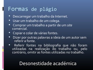 Formas de plágio
 Descarregar um trabalho da Internet.
 Usar um trabalho de um colega.
 Comprar um trabalho a partir de um site
  comercial.
 Copiar e colar de várias fontes.
 Dizer por outras palavras a ideia de um autor sem
   referir a fonte.
 Referir fontes na bibliografia que não foram
  utilizadas na realização do trabalho ou, pelo
  contrário, omitir as fontes utilizadas no trabalho.


       Desonestidade académica
 