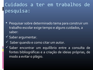 Cuidados a ter em trabalhos de
pesquisa:

 Pesquisar sobre determinado tema para construir um
  trabalho escolar exige tempo e alguns cuidados, a
  saber:
 Saber argumentar.
 Saber quando e como citar um autor.
 Saber encontrar um equilíbrio entre a consulta de
  fontes bibliográficas e a criação de ideias próprias, de
  modo a evitar o plágio.
 
