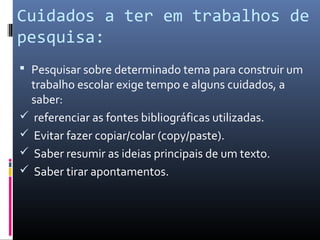 Cuidados a ter em trabalhos de
pesquisa:
 Pesquisar sobre determinado tema para construir um
 trabalho escolar exige tempo e alguns cuidados, a
 saber:
 referenciar as fontes bibliográficas utilizadas.
 Evitar fazer copiar/colar (copy/paste).
 Saber resumir as ideias principais de um texto.
 Saber tirar apontamentos.
 