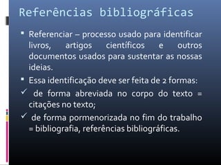 Referências bibliográficas
 Referenciar – processo usado para identificar
  livros,   artigos     científicos    e    outros
  documentos usados para sustentar as nossas
  ideias.
 Essa identificação deve ser feita de 2 formas:
 de forma abreviada no corpo do texto =
  citações no texto;
 de forma pormenorizada no fim do trabalho
  = bibliografia, referências bibliográficas.
 