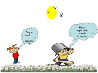 Estou esperando aquele mosquito . O que você  fazendo? 