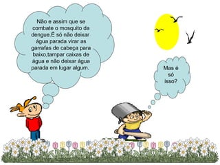 Não e assim que se combate o mosquito da dengue.É só não deixar  água parada virar as garrafas de cabeça para baixo,tampar caixas de água e não deixar água parada em lugar algum.  Mas é só isso? 